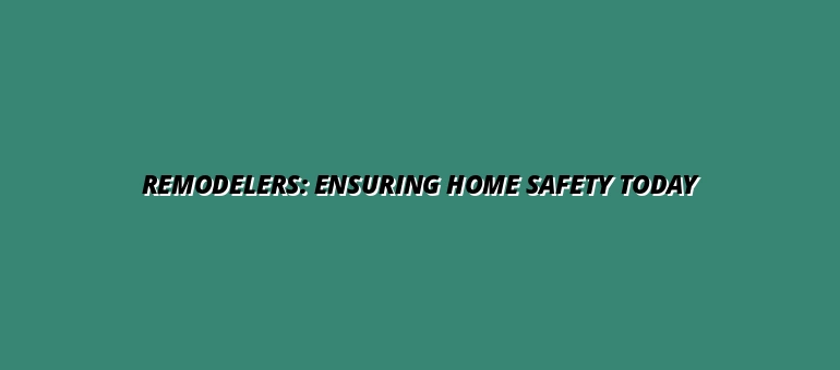 Remodelers: Ensuring Home Safety Today